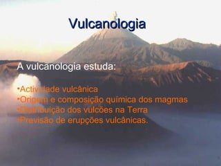 Vulcanologia A vulcanologia estuda: Actividade vulcânica Origem e composição química dos magmas Distribuição dos vulcões na Terra Previsão de erupções vulcânicas. 