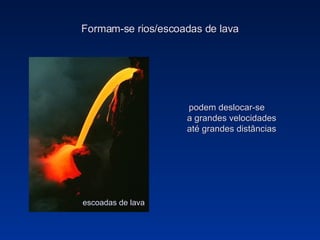 Formam-se rios/escoadas de lava podem deslocar-se a grandes velocidades até grandes distâncias escoadas de lava 
