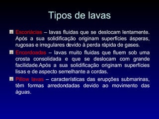 Tipos de lavas Escoriácias  – lavas fluidas que se deslocam lentamente. Após a sua solidificação originam superfícies ásperas, rugosas e irregulares devido à perda rápida de gases. Encordoadas  – lavas muito fluidas que fluem sob uma crosta consolidada e que se deslocam com grande facilidade.Após a sua solidificação originam superfícies lisas e de aspecto semelhante a cordas. Pillow lavas  – características das erupções submarinas, têm formas arredondadas devido ao movimento das águas. 