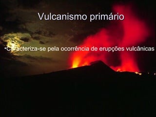 Vulcanismo primário Caracteriza-se pela ocorrência de erupções vulcânicas 