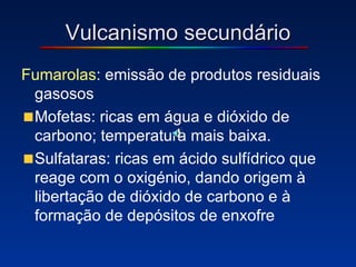 Vulcanismo secundário Fumarolas : emissão de produtos residuais gasosos Mofetas: ricas em água e dióxido de carbono; temperatura mais baixa. Sulfataras: ricas em ácido sulfídrico que reage com o oxigénio, dando origem à libertação de dióxido de carbono e à formação de depósitos de enxofre 