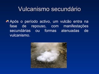 Vulcanismo secundário Após o período activo, um vulcão entra na fase de repouso, com manifestações secundárias ou formas atenuadas de vulcanismo. 
