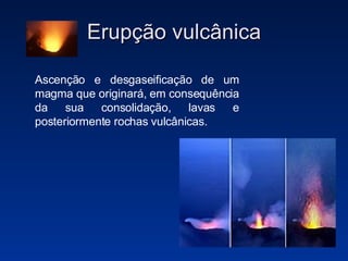 Erupção vulcânica Ascenção e desgaseificação de um magma que originará, em consequência da sua consolidação, lavas e posteriormente rochas vulcânicas. 