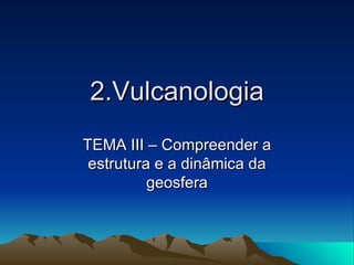 2.Vulcanologia TEMA III – Compreender a estrutura e a dinâmica da geosfera 