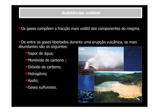 Substâncias voláteis

Os gases compõem a fracção mais volátil dos componentes do magma.

De entre os gases libertados durante uma erupção vulcânica, os mais
abundantes são os seguintes:
Vapor de água;
Monóxido de carbono ;
Dióxido de carbono;
Hidrogénio;
Azoto;
Gases sulfurosos.

 