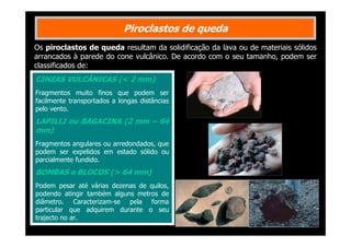 Piroclastos de queda
Os piroclastos de queda resultam da solidificação da lava ou de materiais sólidos
arrancados à parede do cone vulcânico. De acordo com o seu tamanho, podem ser
classificados de:

CINZAS VULCÂNICAS (< 2 mm)
Fragmentos muito finos que podem ser
facilmente transportados a longas distâncias
pelo vento.

LAPILLI ou BAGACINA (2 mm – 64
mm)
Fragmentos angulares ou arredondados, que
podem ser expelidos em estado sólido ou
parcialmente fundido.

BOMBAS e BLOCOS (> 64 mm)
Podem pesar até várias dezenas de quilos,
podendo atingir também alguns metros de
diâmetro. Caracterizam-se pela forma
particular que adquirem durante o seu
trajecto no ar.

 