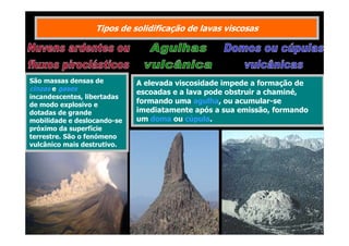 Tipos de solidificação de lavas viscosas

São massas densas de
cinzas e gases
incandescentes, libertadas
de modo explosivo e
dotadas de grande
mobilidade e deslocando-se
próximo da superfície
terrestre. São o fenómeno
vulcânico mais destrutivo.

A elevada viscosidade impede a formação de
escoadas e a lava pode obstruir a chaminé,
formando uma agulha, ou acumular-se
imediatamente após a sua emissão, formando
um doma ou cúpula.

 