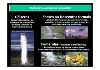 Vulcanismo residual ou secundário

Géiseres

Fontes ou Nascentes termais

Jactos intermitentes de
água quente, que podem
alcançar centenas de
metros acima do solo

Locais de libertação de águas subterrâneas,
aquecidas e ricas em minerais, que podem ser
utilizadas para fins medicinais.

Parque Nacional de Yellowstone
(EUA)

Fumarolas (mofetas e sulfataras)
Libertação de vapor de água e outros gases,
a elevadas temperaturas, através de fendas de rochas

 
