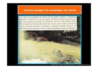 Contexto geolgico do arquipélago dos Açores

António Sousa – professor na Escola Secundária C/ 3º Ciclo de Júlio Dinis de Ovar

 