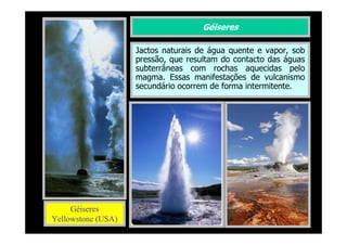Géiseres
Jactos naturais de água quente e vapor, sob
pressão, que resultam do contacto das águas
subterrâneas com rochas aquecidas pelo
magma. Essas manifestações de vulcanismo
secundário ocorrem de forma intermitente.

Géiseres
Yellowstone (USA)

 