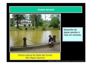 Fontes termais

Nascentes de
águas quentes e
ricas em minerais.

Piscina natural do Hotel das Furnas
São Miguel (Açores)
António Sousa – professor na Escola Secundária C/ 3º Ciclo de Júlio Dinis de Ovar

 
