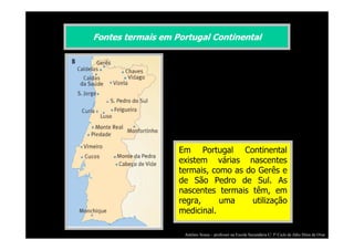 Fontes termais em Portugal Continental

Em Portugal Continental
existem várias nascentes
termais, como as do Gerês e
de São Pedro de Sul. As
nascentes termais têm, em
regra,
uma
utilização
medicinal.
António Sousa – professor na Escola Secundária C/ 3º Ciclo de Júlio Dinis de Ovar

 
