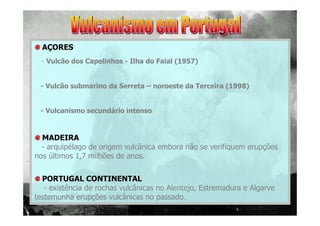 AÇORES
- Vulcão dos Capelinhos - Ilha do Faial (1957)

- Vulcão submarino da Serreta – noroeste da Terceira (1998)

- Vulcanismo secundário intenso

MADEIRA
- arquipélago de origem vulcânica embora não se verifiquem erupções
nos últimos 1,7 milhões de anos.
PORTUGAL CONTINENTAL
- existência de rochas vulcânicas no Alentejo, Estremadura e Algarve
testemunha erupções vulcânicas no passado.

 