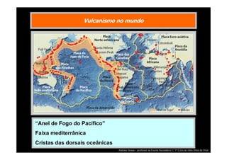 Vulcanismo no mundo

“Anel de Fogo do Pacífico”
Faixa mediterrânica
Cristas das dorsais oceânicas
António Sousa – professor na Escola Secundária C/ 3º Ciclo de Júlio Dinis de Ovar

 
