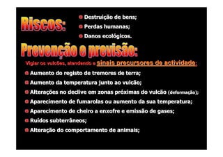 Destruição de bens;
Perdas humanas;
Danos ecológicos.

Vigiar os vulcões, atendendo a sinais

precursores de actividade:

Aumento do registo de tremores de terra;
Aumento da temperatura junto ao vulcão;
Alterações no declive em zonas próximas do vulcão (deformação);
Aparecimento de fumarolas ou aumento da sua temperatura;
Aparecimento de cheiro a enxofre e emissão de gases;
Ruídos subterrâneos;
Alteração do comportamento de animais;

 