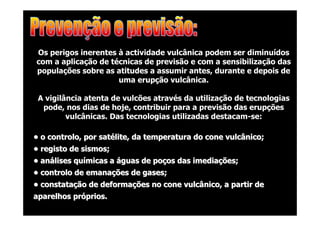 Os perigos inerentes à actividade vulcânica podem ser diminuídos
com a aplicação de técnicas de previsão e com a sensibilização das
populações sobre as atitudes a assumir antes, durante e depois de
uma erupção vulcânica.
A vigilância atenta de vulcões através da utilização de tecnologias
pode, nos dias de hoje, contribuir para a previsão das erupções
vulcânicas. Das tecnologias utilizadas destacam-se:
• o controlo, por satélite, da temperatura do cone vulcânico;
• registo de sismos;
• análises químicas a águas de poços das imediações;
• controlo de emanações de gases;
• constatação de deformações no cone vulcânico, a partir de
aparelhos próprios.

 
