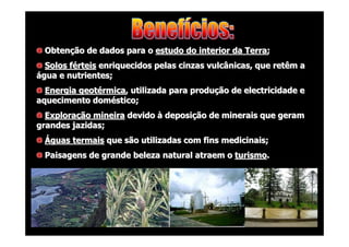 Obtenção de dados para o estudo do interior da Terra;
Solos férteis enriquecidos pelas cinzas vulcânicas, que retêm a
água e nutrientes;
Energia geotérmica, utilizada para produção de electricidade e
aquecimento doméstico;
Exploração mineira devido à deposição de minerais que geram
grandes jazidas;
Águas termais que são utilizadas com fins medicinais;
Paisagens de grande beleza natural atraem o turismo.

 