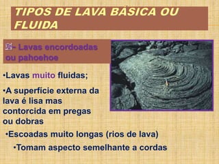 - Lavas encordoadas
ou pahoehoe
•Lavas muito fluidas;
•A superfície externa da
lava é lisa mas
contorcida em pregas
ou dobras
•Tomam aspecto semelhante a cordas
•Escoadas muito longas (rios de lava)
 