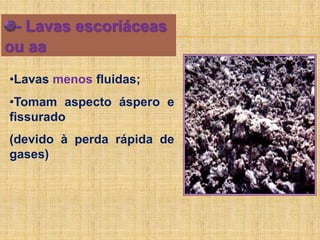 - Lavas escoriáceas
ou aa
•Lavas menos fluidas;
•Tomam aspecto áspero e
fissurado
(devido à perda rápida de
gases)
 