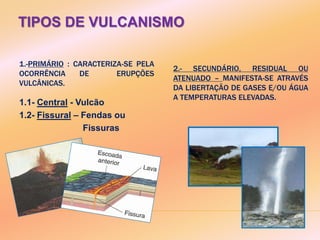 TIPOS DE VULCANISMO
1.-PRIMÁRIO : CARACTERIZA-SE PELA
OCORRÊNCIA DE ERUPÇÕES
VULCÂNICAS.
2.- SECUNDÁRIO, RESIDUAL OU
ATENUADO – MANIFESTA-SE ATRAVÉS
DA LIBERTAÇÃO DE GASES E/OU ÁGUA
A TEMPERATURAS ELEVADAS.
1.1- Central - Vulcão
1.2- Fissural – Fendas ou
Fissuras
 