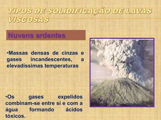 Nuvens ardentes
•Massas densas de cinzas e
gases incandescentes, a
elevadíssimas temperaturas
•Os gases expelidos
combinam-se entre si e com a
água formando ácidos
tóxicos.
 