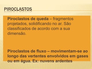 PIROCLASTOS
 Piroclastos de queda – fragmentos
projetados, solidificando no ar. São
classificados de acordo com a sua
dimensão.
 Piroclastos de fluxo – movimentam-se ao
longo das vertentes envolvidos em gases
ou em água. Ex: nuvens ardentes
 