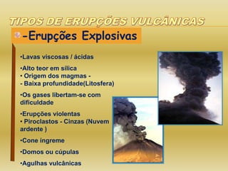 -Erupções Explosivas
•Lavas viscosas / ácidas
•Alto teor em sílica
• Origem dos magmas -
- Baixa profundidade(Litosfera)
•Os gases libertam-se com
dificuldade
•Erupções violentas
• Piroclastos - Cinzas (Nuvem
ardente )
•Cone íngreme
•Domos ou cúpulas
•Agulhas vulcânicas
 