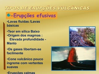 -Erupções efusivas
•Lavas fluídas /Lavas
básicas
•Teor em sílica Baixo
•Origem dos magmas :
Elevada profundidade -
Manto
•Os gases libertam-se
facilmente
•Cone vulcânico pouco
íngreme com vertentes
suaves
•Erupções calmas
 