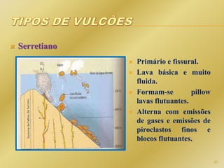  Serretiano
 Primário e fissural.
 Lava básica e muito
fluida.
 Formam-se pillow
lavas flutuantes.
 Alterna com emissões
de gases e emissões de
piroclastos finos e
blocos flutuantes.
31
 