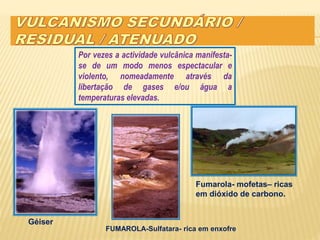 Por vezes a actividade vulcânica manifesta-
se de um modo menos espectacular e
violento, nomeadamente através da
libertação de gases e/ou água a
temperaturas elevadas.
Géiser
FUMAROLA-Sulfatara- rica em enxofre
Fumarola- mofetas– ricas
em dióxido de carbono.
 