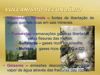• Nascentes Termais – fontes de libertação de
águas quentes ricas em sais minerais.
• Fumarolas – emanações gasosas libertadas
pelas fissuras das rochas.
-Sulfataras – gases ricos em enxofre.
- Mofetas - gases ricos em CO2 e CO.
• Géiseres – emissões descontínuas de água e
vapor de água através das fracturas das rochas.
 