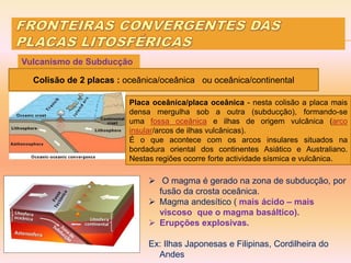  O magma é gerado na zona de subducção, por
fusão da crosta oceânica.
 Magma andesítico ( mais ácido – mais
viscoso que o magma basáltico).
 Erupções explosivas.
Ex: Ilhas Japonesas e Filipinas, Cordilheira do
Andes
Vulcanismo de Subducção
Colisão de 2 placas : oceânica/oceânica ou oceânica/continental
Placa oceânica/placa oceânica - nesta colisão a placa mais
densa mergulha sob a outra (subducção), formando-se
uma fossa oceânica e ilhas de origem vulcânica (arco
insular/arcos de ilhas vulcânicas).
É o que acontece com os arcos insulares situados na
bordadura oriental dos continentes Asiático e Australiano.
Nestas regiões ocorre forte actividade sísmica e vulcânica.
 