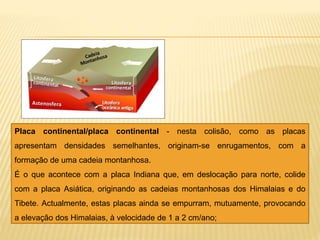 Placa continental/placa continental - nesta colisão, como as placas
apresentam densidades semelhantes, originam-se enrugamentos, com a
formação de uma cadeia montanhosa.
É o que acontece com a placa Indiana que, em deslocação para norte, colide
com a placa Asiática, originando as cadeias montanhosas dos Himalaias e do
Tibete. Actualmente, estas placas ainda se empurram, mutuamente, provocando
a elevação dos Himalaias, à velocidade de 1 a 2 cm/ano;
 