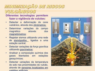 Diferentes tecnologias permitem
fazer a vigilância de vulcões:
• Detectar a deformação do cone
vulcânico, através dos clinómetros;
• Determinar variações do campo
magnético através dos
magnetómetros;
• Registar sismos utilizando uma rede
de sismógrafos ligados a uma
estação central;
• Detectar variações da força gravítica
utilizando gravímetros;
• Analisar a composição química dos
gases libertados em estações
geoquímicas;
• Detectar variações da temperatura
do solo nas proximidades do vulcão,
através de sensores localizados em
 