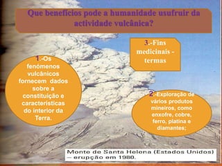 Que benefícios pode a humanidade usufruir da
actividade vulcânica?
1.-Os
fenómenos
vulcânicos
fornecem dados
sobre a
constituição e
características
do interior da
Terra.
3.-Fins
medicinais -
termas
2.-Exploração de
vários produtos
mineiros, como
enxofre, cobre,
ferro, platina e
diamantes;
 