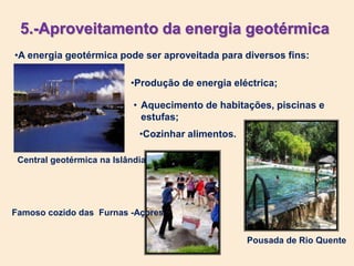 5.-Aproveitamento da energia geotérmica
•A energia geotérmica pode ser aproveitada para diversos fins:
Central geotérmica na Islândia
•Produção de energia eléctrica;
• Aquecimento de habitações, piscinas e
estufas;
Pousada de Rio Quente
•Cozinhar alimentos.
Famoso cozido das Furnas -Açores
 