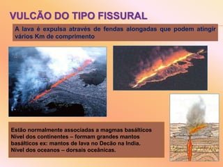 VULCÃO DO TIPO FISSURAL
A lava é expulsa através de fendas alongadas que podem atingir
vários Km de comprimento
Estão normalmente associadas a magmas basálticos
Nível dos continentes – formam grandes mantos
basálticos ex: mantos de lava no Decão na India.
Nível dos oceanos – dorsais oceânicas.
 