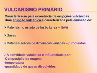 VULCANISMO PRIMÁRIO
Caracteriza-se pela ocorrência de erupções vulcânicas.
Uma erupção vulcânica é caracterizada pela emissão de:
Materiais no estado de fusão ígnea – lava
Gases
Materiais sólidos de dimensões variadas – piroclastos
A actividade vulcânica é influenciada por:
-Composição do magma
-temperatura
-quantidade de gases dissolvidos
 
