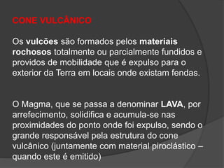 CONE VULCÂNICO
Os vulcões são formados pelos materiais
rochosos totalmente ou parcialmente fundidos e
providos de mobilidade que é expulso para o
exterior da Terra em locais onde existam fendas.
O Magma, que se passa a denominar LAVA, por
arrefecimento, solidifica e acumula-se nas
proximidades do ponto onde foi expulso, sendo o
grande responsável pela estrutura do cone
vulcânico (juntamente com material piroclástico –
quando este é emitido)
 