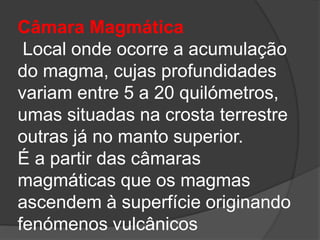 Câmara Magmática
Local onde ocorre a acumulação
do magma, cujas profundidades
variam entre 5 a 20 quilómetros,
umas situadas na crosta terrestre
outras já no manto superior.
É a partir das câmaras
magmáticas que os magmas
ascendem à superfície originando
fenómenos vulcânicos
 