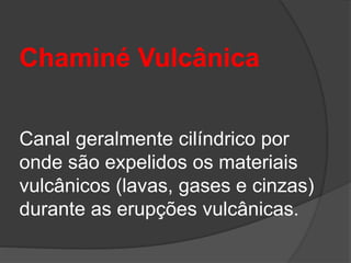 Chaminé Vulcânica
Canal geralmente cilíndrico por
onde são expelidos os materiais
vulcânicos (lavas, gases e cinzas)
durante as erupções vulcânicas.
 