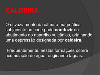 CALDEIRA
O esvaziamento da câmara magmática
subjacente ao cone pode conduzir ao
abatimento do aparelho vulcânico, originando
uma depressão designada por caldeira.
Frequentemente, nestas formações ocorre
acumulação de água, originando lagoas.
 