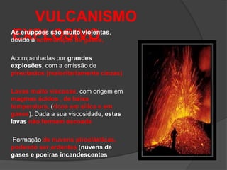 VULCANISMO
EXPLOSIVO
As erupções são muito violentas,
devido à acumulação de gases,
Acompanhadas por grandes
explosões, com a emissão de
piroclastos (maioritariamente cinzas)
Lavas muito viscosas, com origem em
magmas ácidos , de baixa
temperatura, (ricos em sílica e em
gases). Dada a sua viscosidade, estas
lavas não formam escoada
Formação de nuvens piroclásticas,
podendo ser ardentes (nuvens de
gases e poeiras incandescentes
 