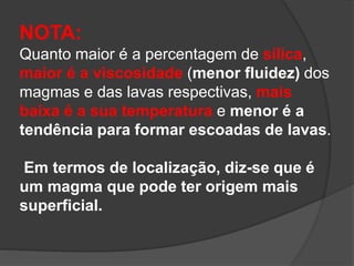 NOTA:
Quanto maior é a percentagem de sílica,
maior é a viscosidade (menor fluidez) dos
magmas e das lavas respectivas, mais
baixa é a sua temperatura e menor é a
tendência para formar escoadas de lavas.
Em termos de localização, diz-se que é
um magma que pode ter origem mais
superficial.
 