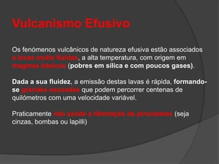 Vulcanismo Efusivo
Os fenómenos vulcânicos de natureza efusiva estão associados
a lavas muito fluidas, a alta temperatura, com origem em
magmas básicos (pobres em sílica e com poucos gases).
Dada a sua fluidez, a emissão destas lavas é rápida, formando-
se grandes escoadas que podem percorrer centenas de
quilómetros com uma velocidade variável.
Praticamente não existe a libertação de piroclastos (seja
cinzas, bombas ou lapilli)
 