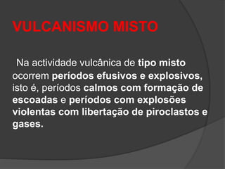 VULCANISMO MISTO
Na actividade vulcânica de tipo misto
ocorrem períodos efusivos e explosivos,
isto é, períodos calmos com formação de
escoadas e períodos com explosões
violentas com libertação de piroclastos e
gases.
 