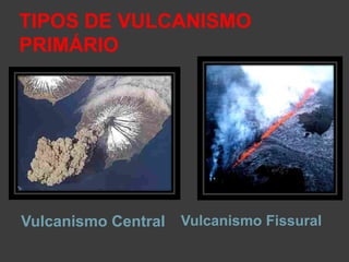 TIPOS DE VULCANISMO
PRIMÁRIO
Vulcanismo Central Vulcanismo Fissural
 