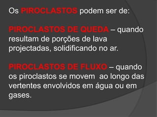 Os PIROCLASTOS podem ser de:
PIROCLASTOS DE QUEDA – quando
resultam de porções de lava
projectadas, solidificando no ar.
PIROCLASTOS DE FLUXO – quando
os piroclastos se movem ao longo das
vertentes envolvidos em água ou em
gases.
 