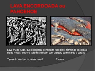 LAVA ENCORDOADA ou
PAHOEHOE
Lava muito fluida, que se desloca com muita facilidade, formando escoadas
muito longas, quando solidificam ficam com aspecto semelhante a cordas
Típica de que tipo de vulcanismo? Efusivo
 