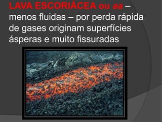 LAVA ESCORIÁCEA ou aa –
menos fluidas – por perda rápida
de gases originam superfícies
ásperas e muito fissuradas
 